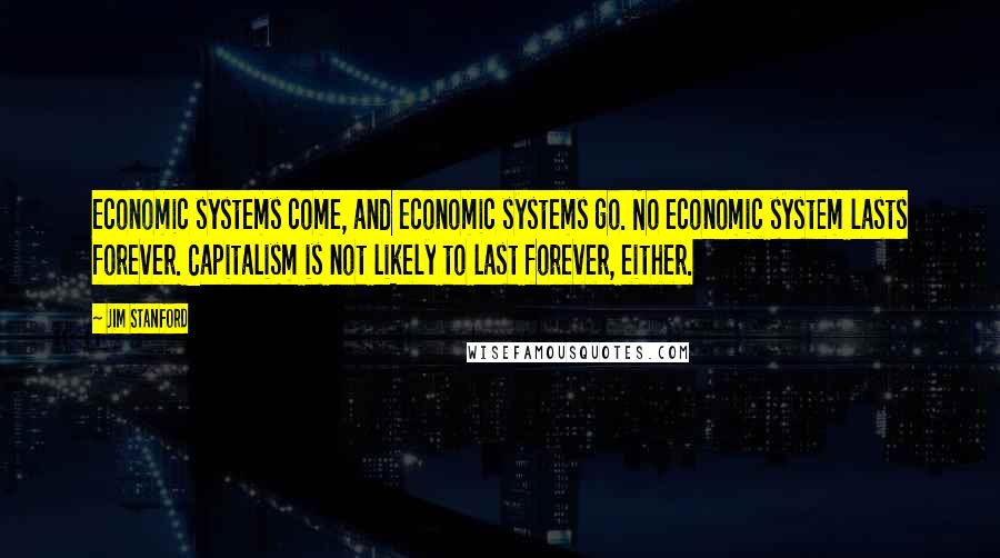 Jim Stanford Quotes: Economic systems come, and economic systems go. No economic system lasts forever. Capitalism is not likely to last forever, either.