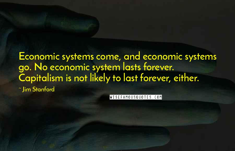 Jim Stanford Quotes: Economic systems come, and economic systems go. No economic system lasts forever. Capitalism is not likely to last forever, either.