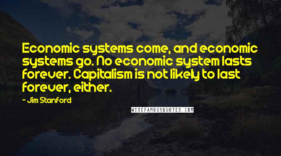 Jim Stanford Quotes: Economic systems come, and economic systems go. No economic system lasts forever. Capitalism is not likely to last forever, either.