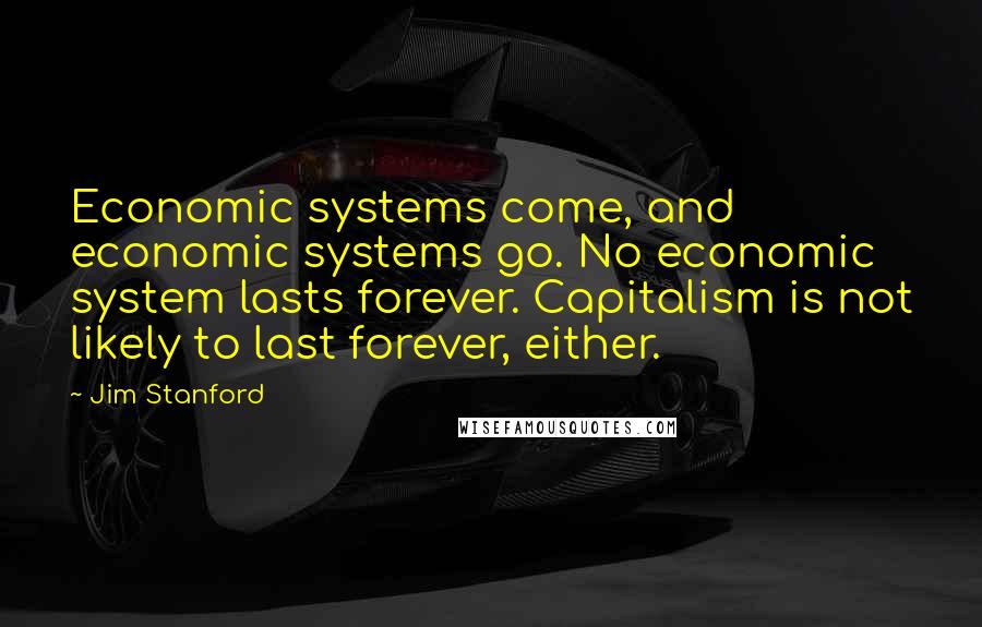 Jim Stanford Quotes: Economic systems come, and economic systems go. No economic system lasts forever. Capitalism is not likely to last forever, either.