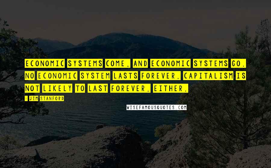 Jim Stanford Quotes: Economic systems come, and economic systems go. No economic system lasts forever. Capitalism is not likely to last forever, either.