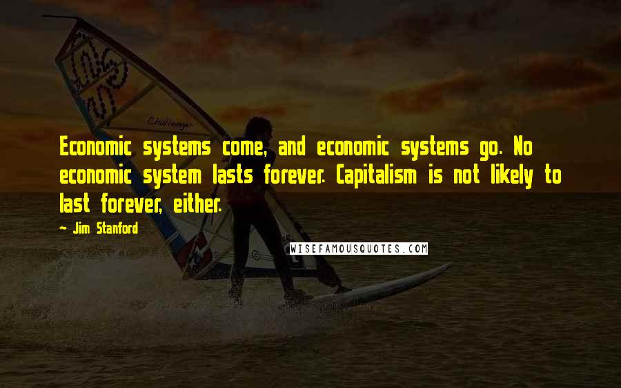 Jim Stanford Quotes: Economic systems come, and economic systems go. No economic system lasts forever. Capitalism is not likely to last forever, either.