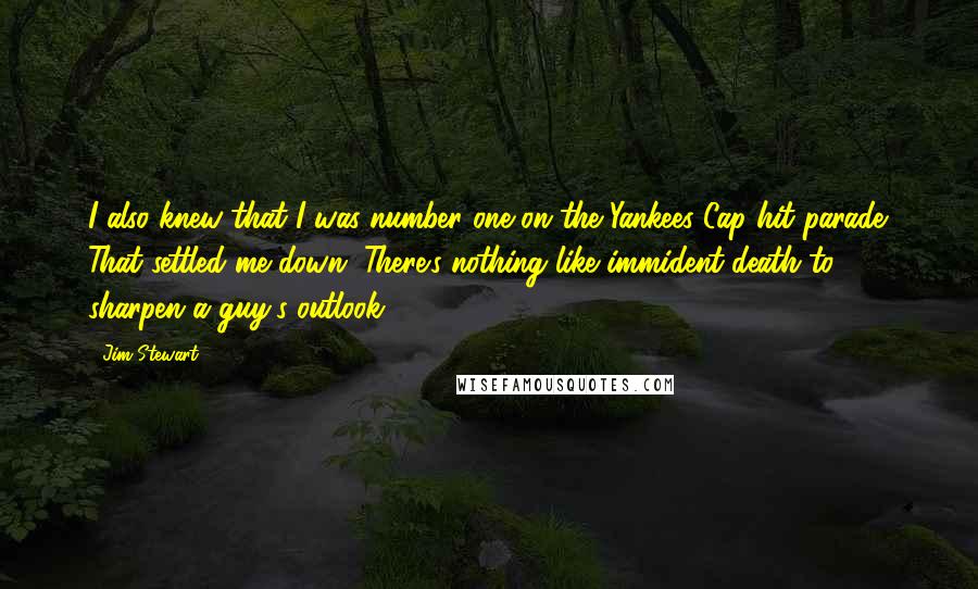 Jim Stewart Quotes: I also knew that I was number one on the Yankees Cap hit parade. That settled me down. There's nothing like immident death to sharpen a guy's outlook.