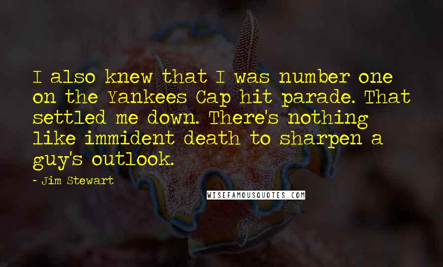 Jim Stewart Quotes: I also knew that I was number one on the Yankees Cap hit parade. That settled me down. There's nothing like immident death to sharpen a guy's outlook.