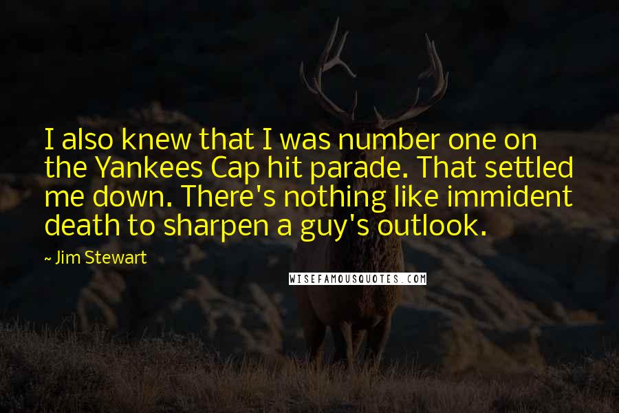 Jim Stewart Quotes: I also knew that I was number one on the Yankees Cap hit parade. That settled me down. There's nothing like immident death to sharpen a guy's outlook.