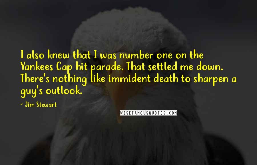 Jim Stewart Quotes: I also knew that I was number one on the Yankees Cap hit parade. That settled me down. There's nothing like immident death to sharpen a guy's outlook.