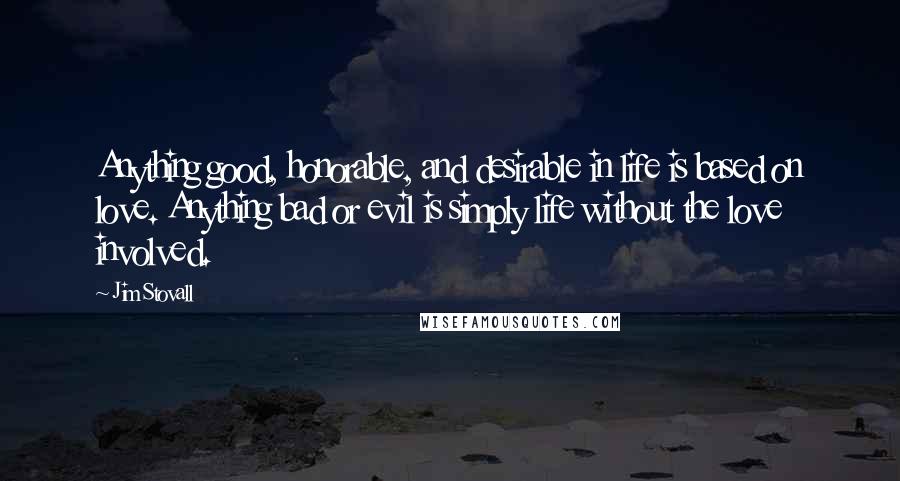 Jim Stovall Quotes: Anything good, honorable, and desirable in life is based on love. Anything bad or evil is simply life without the love involved.