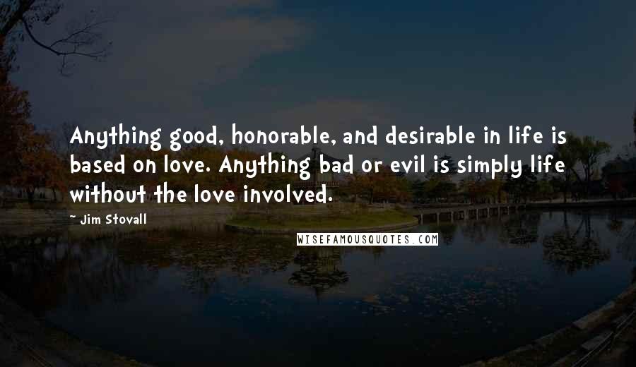 Jim Stovall Quotes: Anything good, honorable, and desirable in life is based on love. Anything bad or evil is simply life without the love involved.