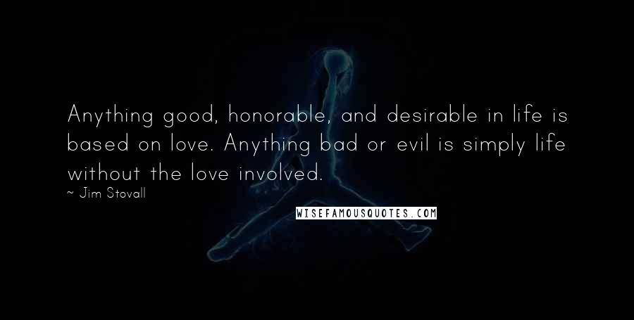 Jim Stovall Quotes: Anything good, honorable, and desirable in life is based on love. Anything bad or evil is simply life without the love involved.