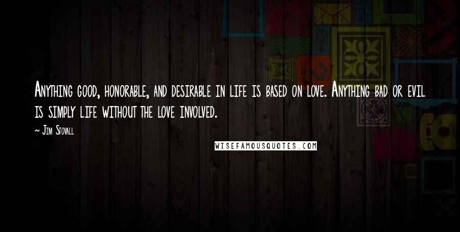 Jim Stovall Quotes: Anything good, honorable, and desirable in life is based on love. Anything bad or evil is simply life without the love involved.