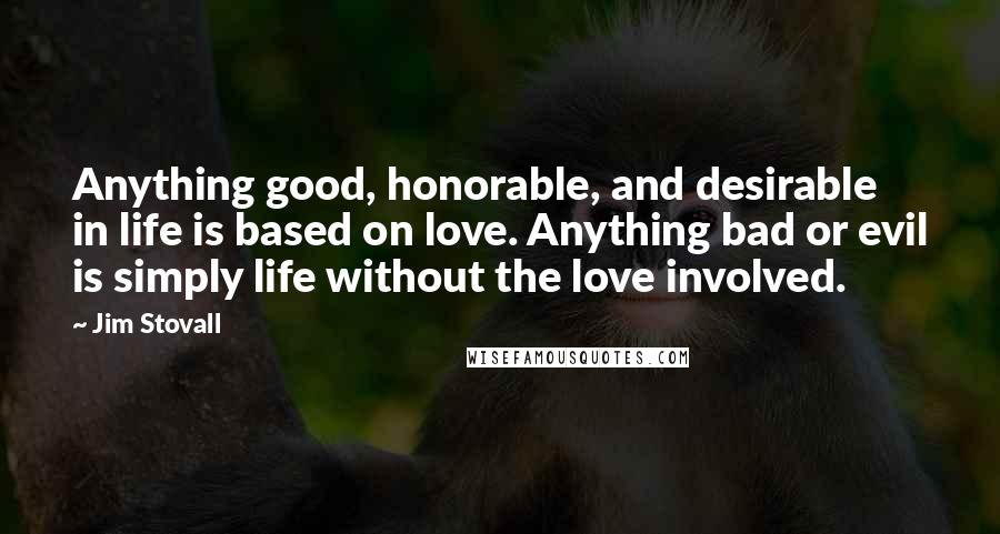 Jim Stovall Quotes: Anything good, honorable, and desirable in life is based on love. Anything bad or evil is simply life without the love involved.