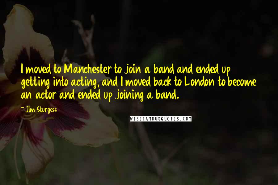 Jim Sturgess Quotes: I moved to Manchester to join a band and ended up getting into acting, and I moved back to London to become an actor and ended up joining a band.