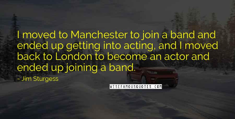 Jim Sturgess Quotes: I moved to Manchester to join a band and ended up getting into acting, and I moved back to London to become an actor and ended up joining a band.