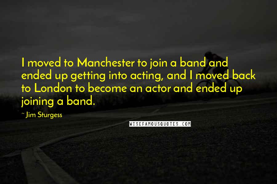 Jim Sturgess Quotes: I moved to Manchester to join a band and ended up getting into acting, and I moved back to London to become an actor and ended up joining a band.