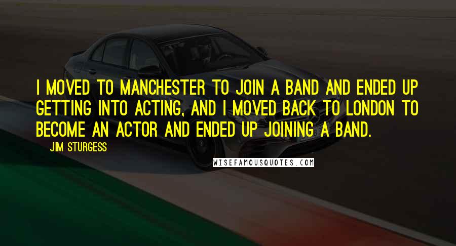 Jim Sturgess Quotes: I moved to Manchester to join a band and ended up getting into acting, and I moved back to London to become an actor and ended up joining a band.