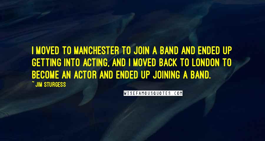 Jim Sturgess Quotes: I moved to Manchester to join a band and ended up getting into acting, and I moved back to London to become an actor and ended up joining a band.