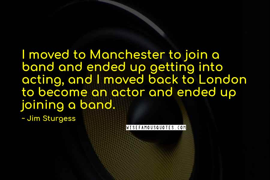 Jim Sturgess Quotes: I moved to Manchester to join a band and ended up getting into acting, and I moved back to London to become an actor and ended up joining a band.