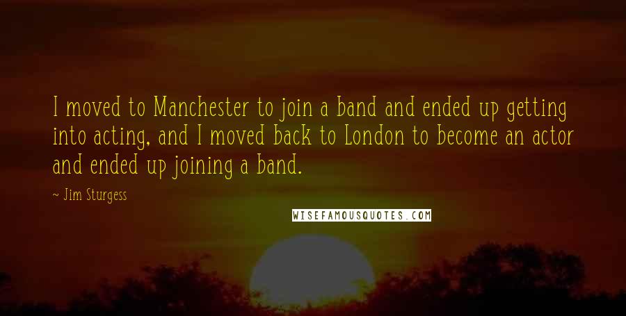 Jim Sturgess Quotes: I moved to Manchester to join a band and ended up getting into acting, and I moved back to London to become an actor and ended up joining a band.