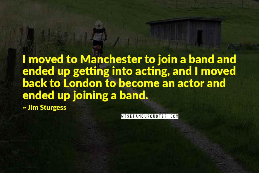 Jim Sturgess Quotes: I moved to Manchester to join a band and ended up getting into acting, and I moved back to London to become an actor and ended up joining a band.