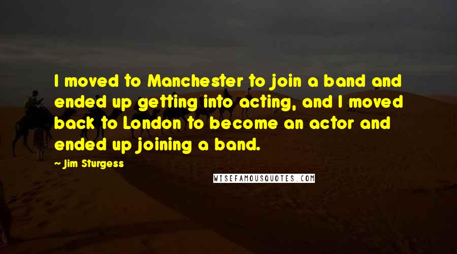 Jim Sturgess Quotes: I moved to Manchester to join a band and ended up getting into acting, and I moved back to London to become an actor and ended up joining a band.