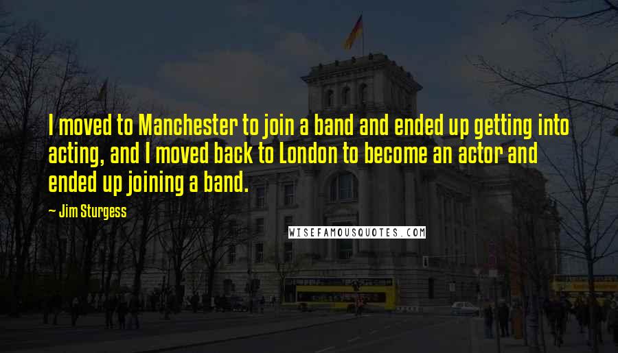 Jim Sturgess Quotes: I moved to Manchester to join a band and ended up getting into acting, and I moved back to London to become an actor and ended up joining a band.