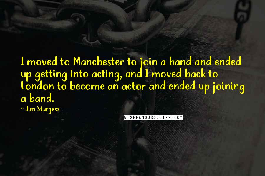 Jim Sturgess Quotes: I moved to Manchester to join a band and ended up getting into acting, and I moved back to London to become an actor and ended up joining a band.