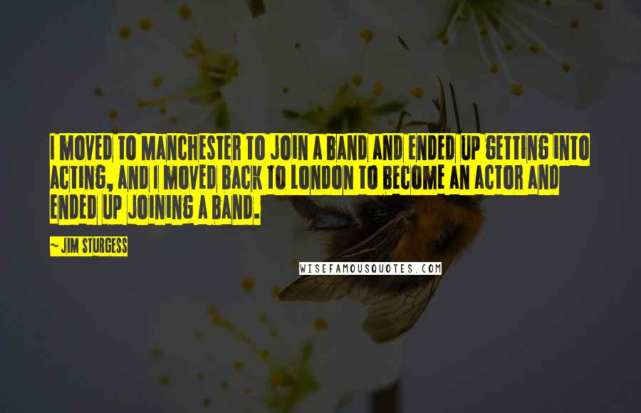 Jim Sturgess Quotes: I moved to Manchester to join a band and ended up getting into acting, and I moved back to London to become an actor and ended up joining a band.