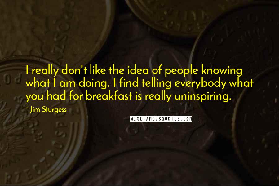 Jim Sturgess Quotes: I really don't like the idea of people knowing what I am doing. I find telling everybody what you had for breakfast is really uninspiring.