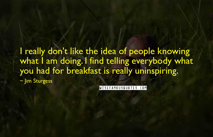 Jim Sturgess Quotes: I really don't like the idea of people knowing what I am doing. I find telling everybody what you had for breakfast is really uninspiring.