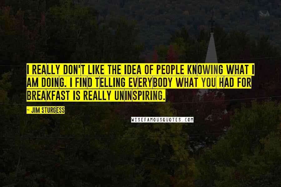 Jim Sturgess Quotes: I really don't like the idea of people knowing what I am doing. I find telling everybody what you had for breakfast is really uninspiring.