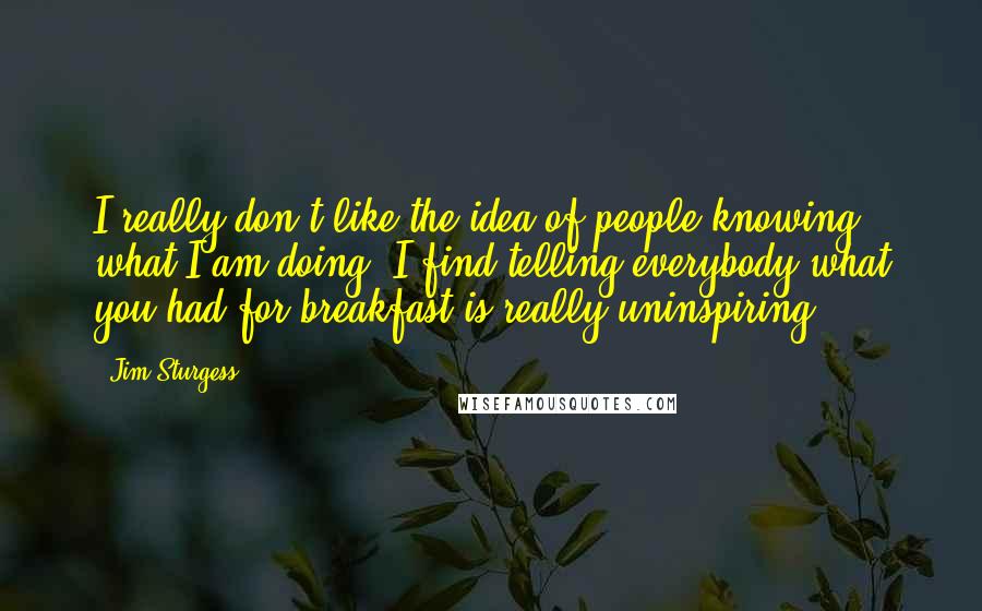 Jim Sturgess Quotes: I really don't like the idea of people knowing what I am doing. I find telling everybody what you had for breakfast is really uninspiring.