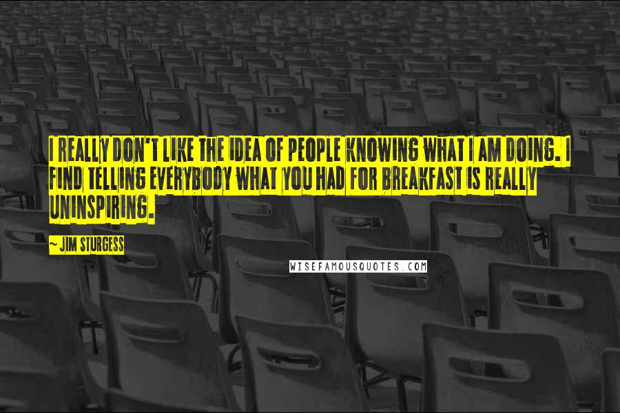 Jim Sturgess Quotes: I really don't like the idea of people knowing what I am doing. I find telling everybody what you had for breakfast is really uninspiring.