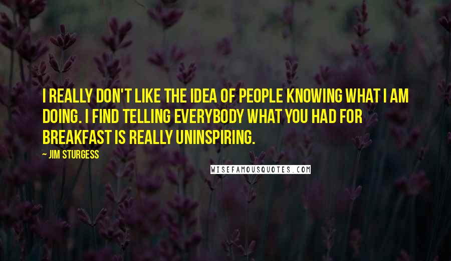 Jim Sturgess Quotes: I really don't like the idea of people knowing what I am doing. I find telling everybody what you had for breakfast is really uninspiring.