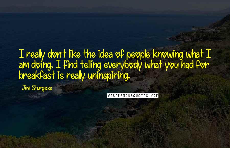 Jim Sturgess Quotes: I really don't like the idea of people knowing what I am doing. I find telling everybody what you had for breakfast is really uninspiring.