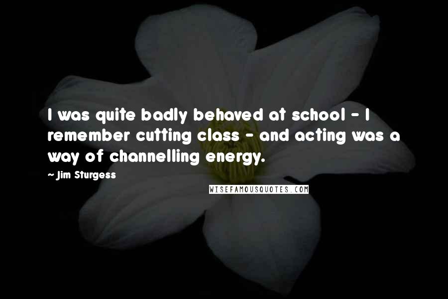 Jim Sturgess Quotes: I was quite badly behaved at school - I remember cutting class - and acting was a way of channelling energy.