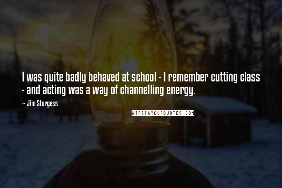 Jim Sturgess Quotes: I was quite badly behaved at school - I remember cutting class - and acting was a way of channelling energy.