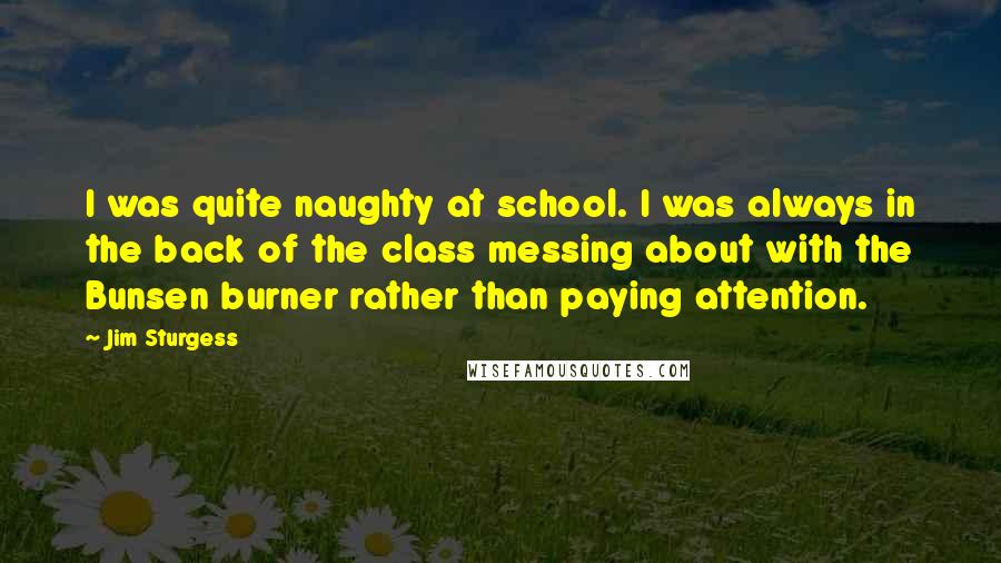 Jim Sturgess Quotes: I was quite naughty at school. I was always in the back of the class messing about with the Bunsen burner rather than paying attention.