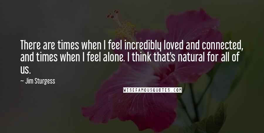 Jim Sturgess Quotes: There are times when I feel incredibly loved and connected, and times when I feel alone. I think that's natural for all of us.