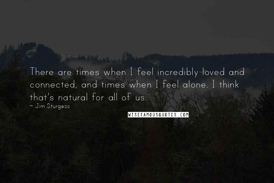 Jim Sturgess Quotes: There are times when I feel incredibly loved and connected, and times when I feel alone. I think that's natural for all of us.