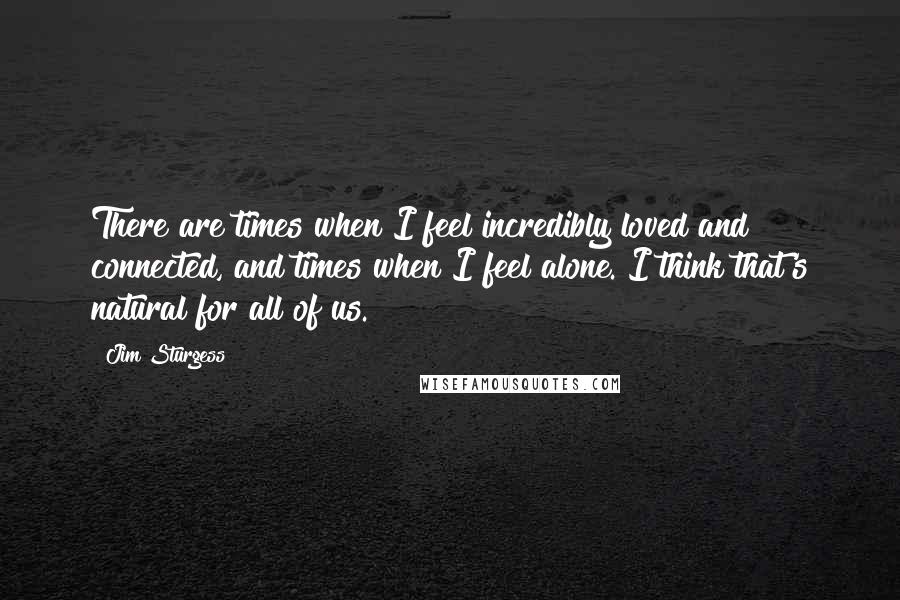 Jim Sturgess Quotes: There are times when I feel incredibly loved and connected, and times when I feel alone. I think that's natural for all of us.