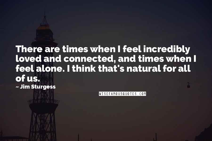 Jim Sturgess Quotes: There are times when I feel incredibly loved and connected, and times when I feel alone. I think that's natural for all of us.