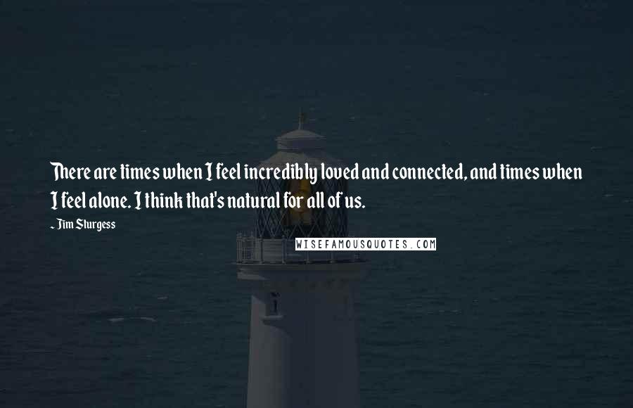 Jim Sturgess Quotes: There are times when I feel incredibly loved and connected, and times when I feel alone. I think that's natural for all of us.