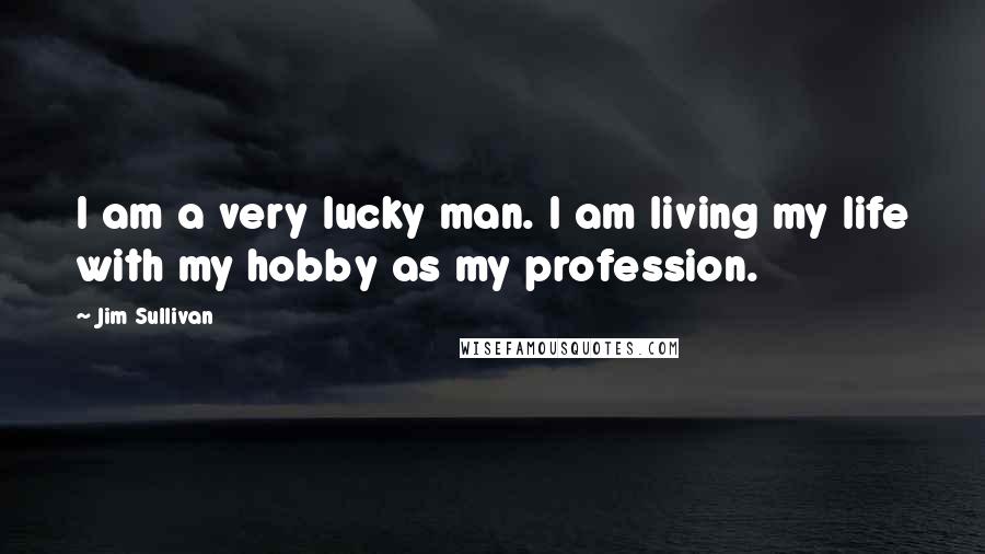 Jim Sullivan Quotes: I am a very lucky man. I am living my life with my hobby as my profession.