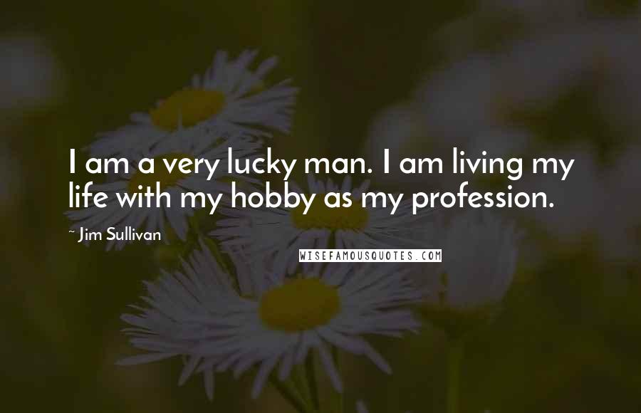 Jim Sullivan Quotes: I am a very lucky man. I am living my life with my hobby as my profession.
