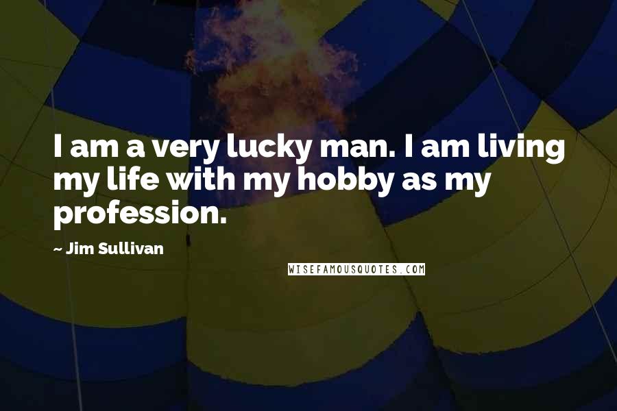 Jim Sullivan Quotes: I am a very lucky man. I am living my life with my hobby as my profession.