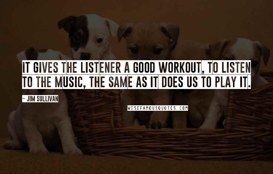 Jim Sullivan Quotes: It gives the listener a good workout, to listen to the music, the same as it does us to play it.