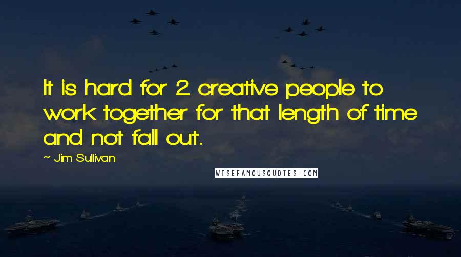 Jim Sullivan Quotes: It is hard for 2 creative people to work together for that length of time and not fall out.