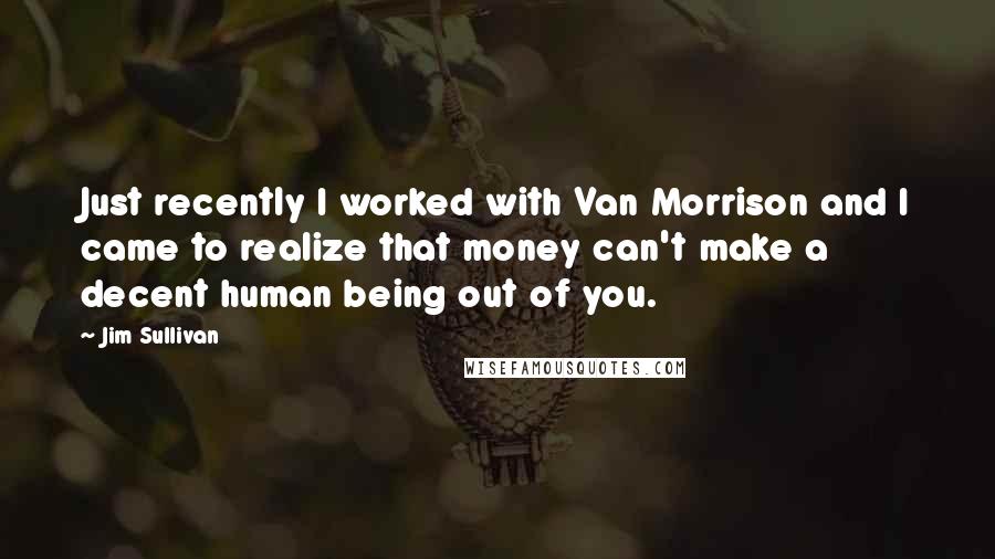 Jim Sullivan Quotes: Just recently I worked with Van Morrison and I came to realize that money can't make a decent human being out of you.
