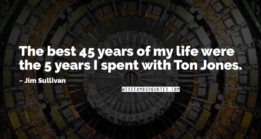 Jim Sullivan Quotes: The best 45 years of my life were the 5 years I spent with Ton Jones.