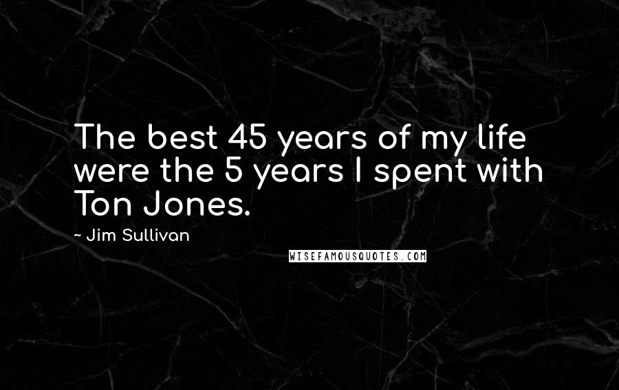 Jim Sullivan Quotes: The best 45 years of my life were the 5 years I spent with Ton Jones.
